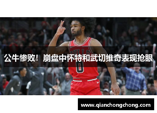公牛惨败！崩盘中怀特和武切维奇表现抢眼